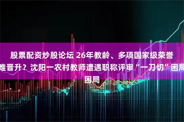 股票配资炒股论坛 26年教龄、多项国家级荣誉难晋升？沈阳一农村教师遭遇职称评审“一刀切”困局