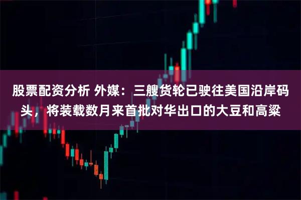 股票配资分析 外媒：三艘货轮已驶往美国沿岸码头，将装载数月来首批对华出口的大豆和高粱