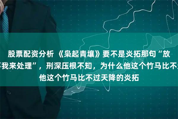 股票配资分析 《枭起青壤》要不是炎拓那句“放心，地枭的事我来处理”，刑深压根不知，为什么他这个竹马比不过天降的炎拓